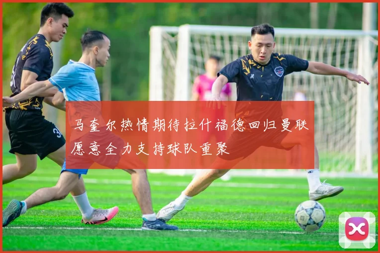 马奎尔热情期待拉什福德回归曼联愿意全力支持球队重聚