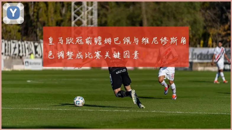 皇马欧冠前瞻姆巴佩与维尼修斯角色调整成比赛关键因素